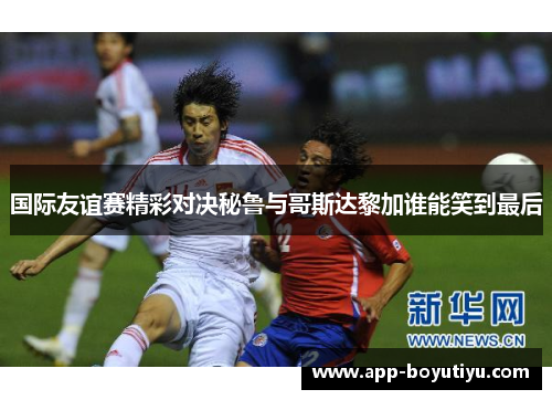国际友谊赛精彩对决秘鲁与哥斯达黎加谁能笑到最后